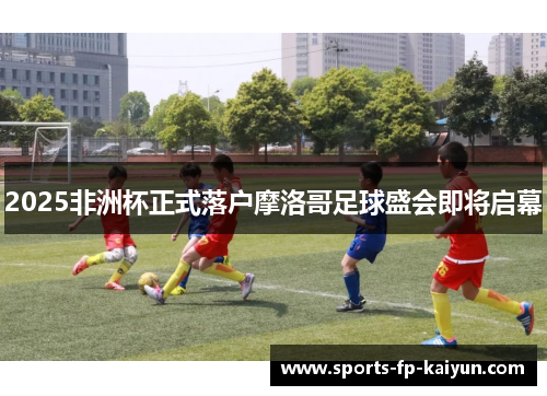 2025非洲杯正式落户摩洛哥足球盛会即将启幕