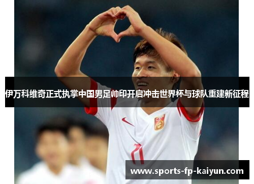 伊万科维奇正式执掌中国男足帅印开启冲击世界杯与球队重建新征程